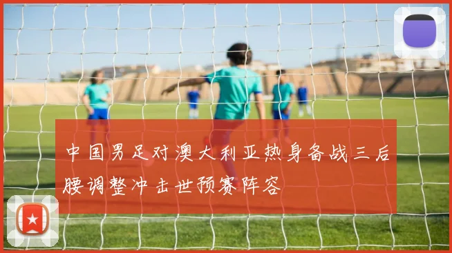 中国男足对澳大利亚热身备战三后腰调整冲击世预赛阵容