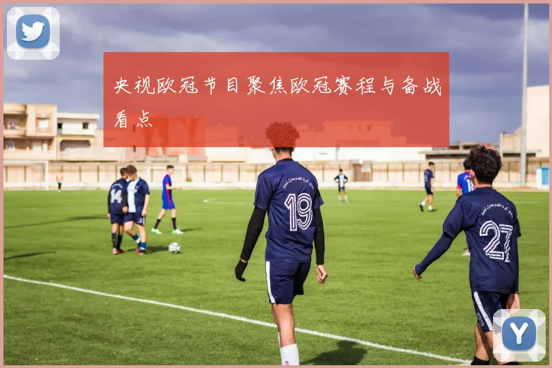 央视欧冠节目聚焦欧冠赛程与备战看点
