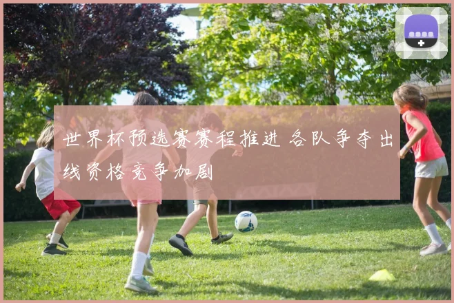 世界杯预选赛赛程推进 各队争夺出线资格竞争加剧
