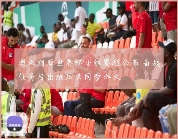 澳大利亚世界杯小组赛程公布 备战任务与出线压力同步加大