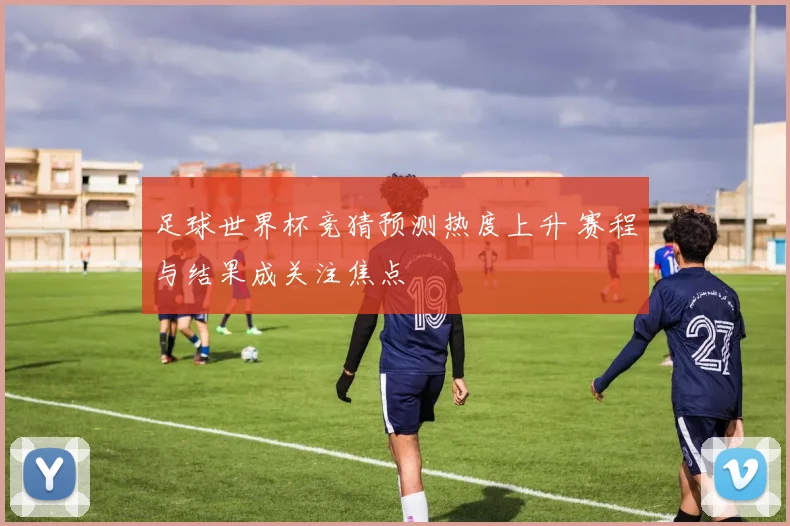 足球世界杯竞猜预测热度上升 赛程与结果成关注焦点