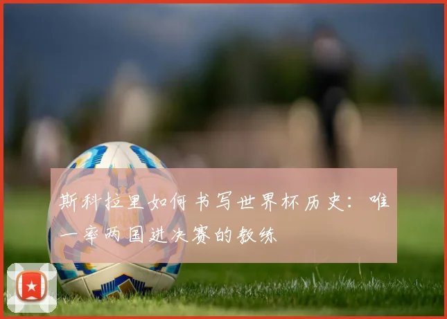 斯科拉里如何书写世界杯历史:唯一率两国进决赛的教练