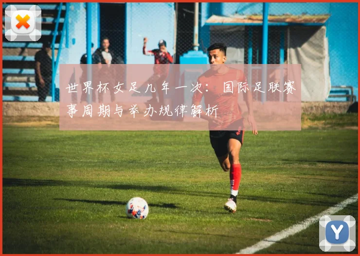 世界杯女足几年一次：国际足联赛事周期与举办规律解析