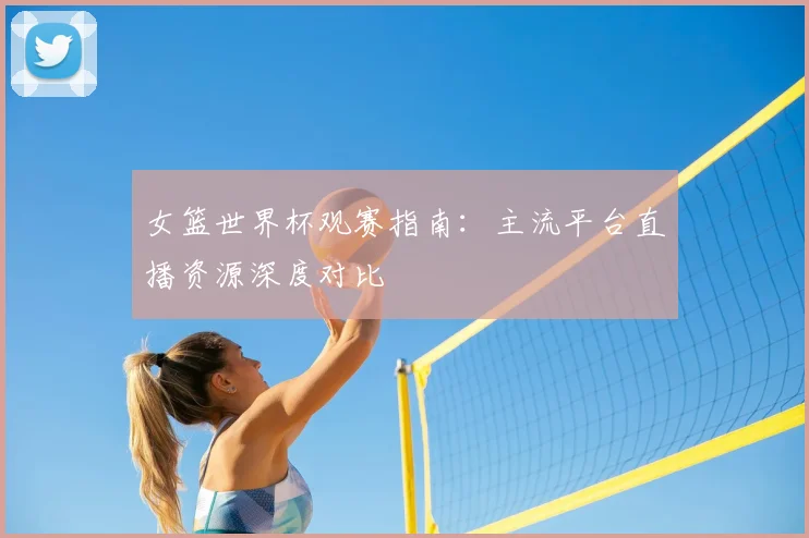 女篮世界杯观赛指南:主流平台直播资源深度对比
