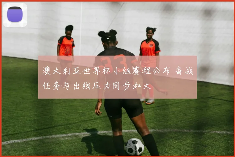 澳大利亚世界杯小组赛程公布 备战任务与出线压力同步加大