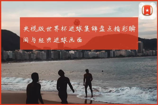 央视版世界杯进球集锦盘点精彩瞬间与经典进球画面