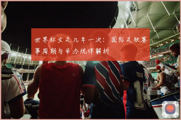 世界杯女足几年一次：国际足联赛事周期与举办规律解析