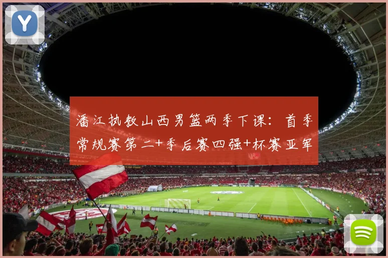 潘江执教山西男篮两季下课:首季常规赛第二+季后赛四强+杯赛亚军