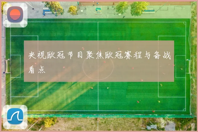 央视欧冠节目聚焦欧冠赛程与备战看点