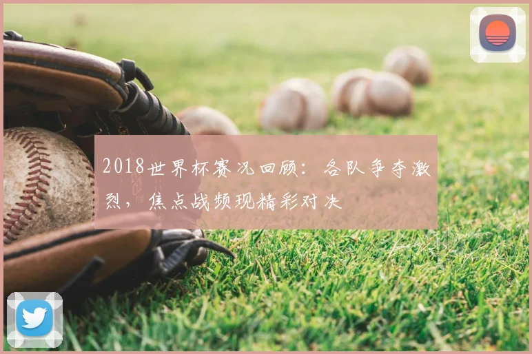 2018世界杯赛况回顾:各队争夺激烈,焦点战频现精彩对决