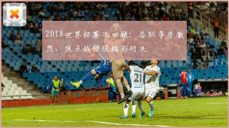 2018世界杯赛况回顾:各队争夺激烈,焦点战频现精彩对决