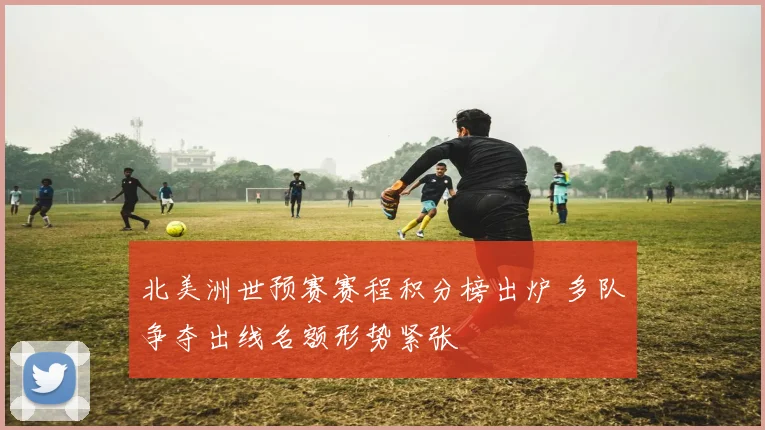 北美洲世预赛赛程积分榜出炉 多队争夺出线名额形势紧张