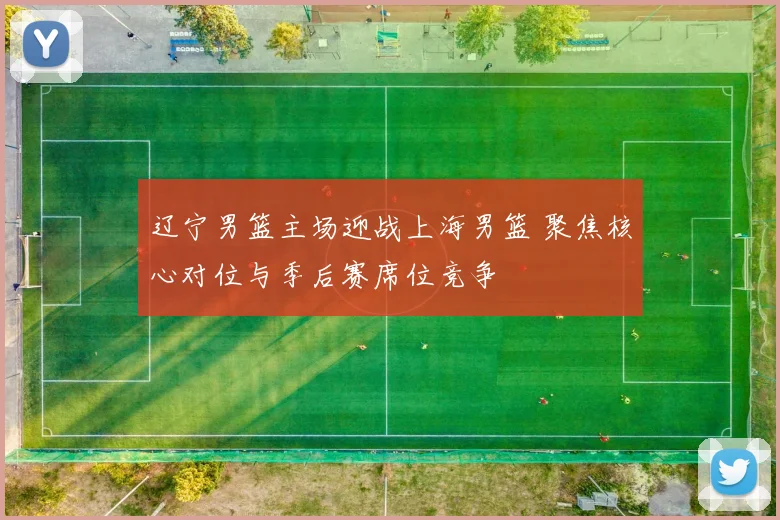 辽宁男篮主场迎战上海男篮 聚焦核心对位与季后赛席位竞争