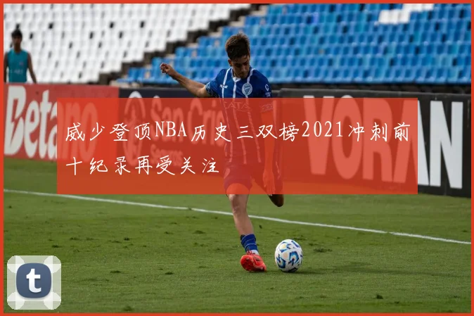 威少登顶NBA历史三双榜2021冲刺前十纪录再受关注