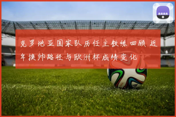 克罗地亚国家队历任主教练回顾 近年换帅路径与欧洲杯成绩变化