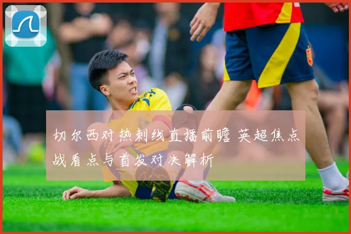 切尔西对热刺线直播前瞻 英超焦点战看点与首发对决解析