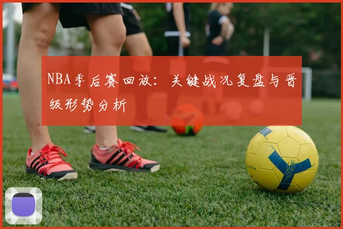 NBA季后赛回放：关键战况复盘与晋级形势分析