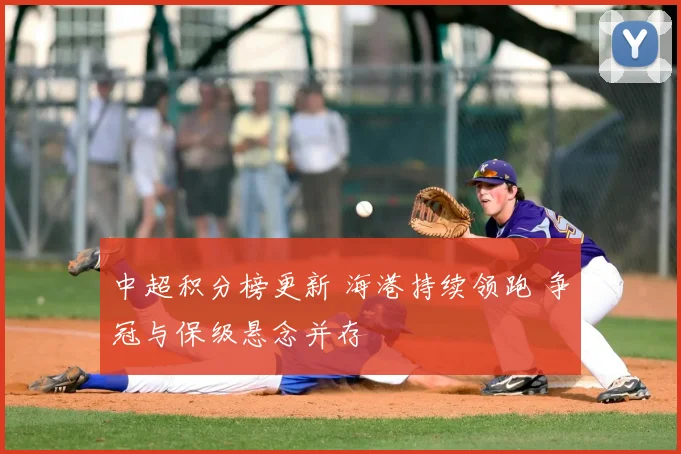 中超积分榜更新 海港持续领跑 争冠与保级悬念并存