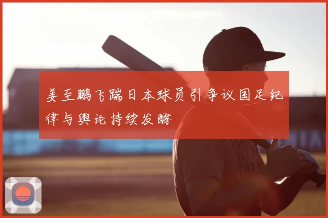 姜至鹏飞踹日本球员引争议国足纪律与舆论持续发酵