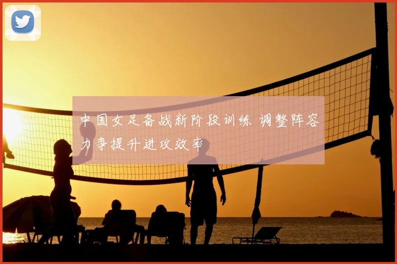 中国女足备战新阶段训练 调整阵容力争提升进攻效率