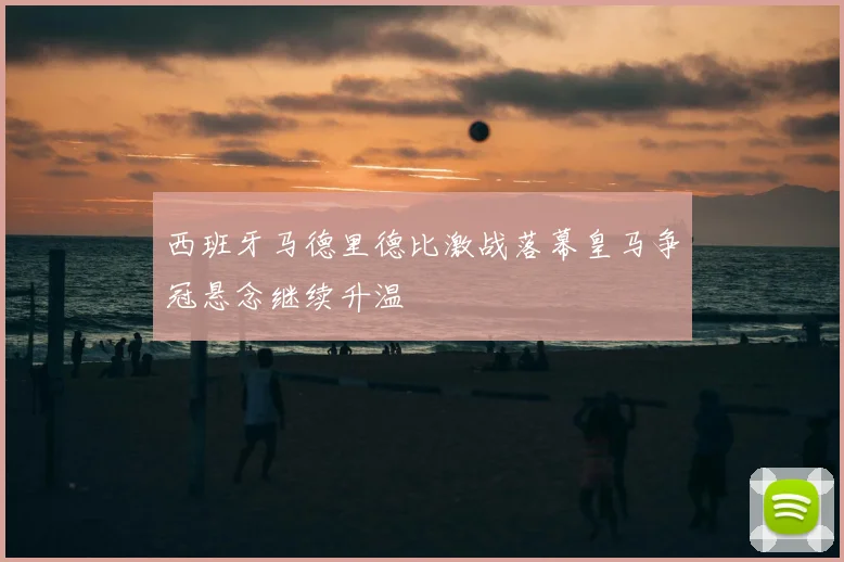 西班牙马德里德比激战落幕皇马争冠悬念继续升温