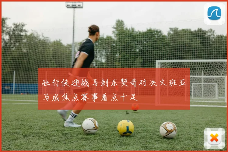独行侠迎战马刺东契奇对决文班亚马成焦点赛事看点十足