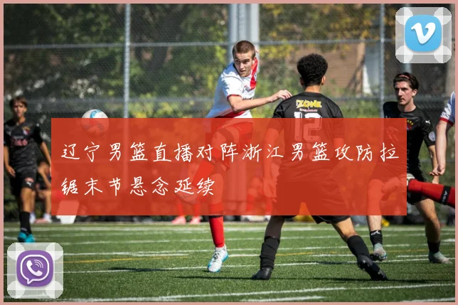 辽宁男篮直播对阵浙江男篮攻防拉锯末节悬念延续