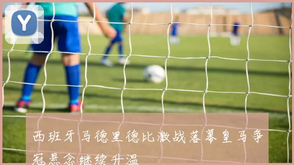 西班牙马德里德比激战落幕皇马争冠悬念继续升温