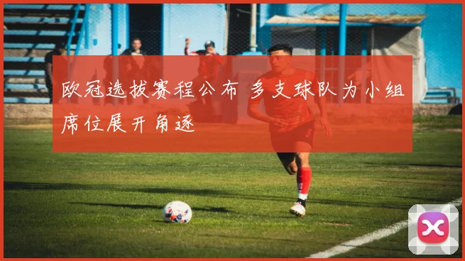 欧冠选拔赛程公布 多支球队为小组席位展开角逐