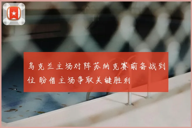 乌克兰主场对阵苏纳克赛前备战到位 盼借主场争取关键胜利