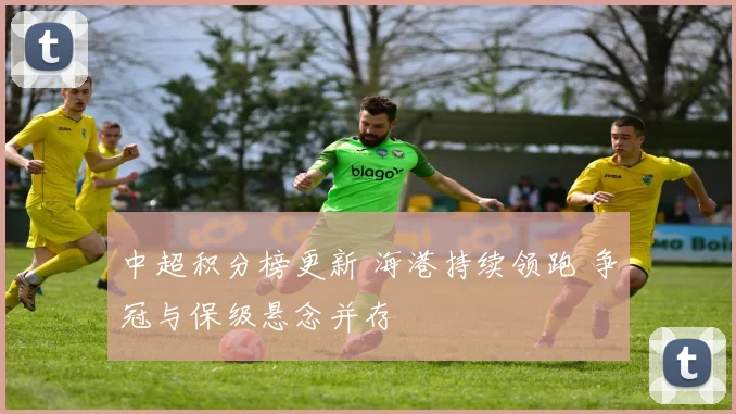 中超积分榜更新 海港持续领跑 争冠与保级悬念并存