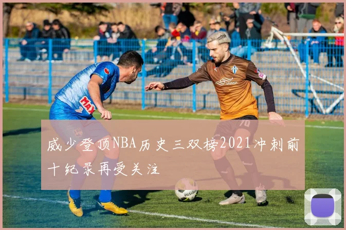 威少登顶NBA历史三双榜2021冲刺前十纪录再受关注