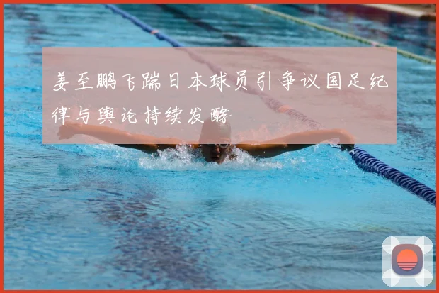 姜至鹏飞踹日本球员引争议国足纪律与舆论持续发酵
