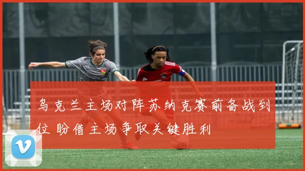乌克兰主场对阵苏纳克赛前备战到位 盼借主场争取关键胜利