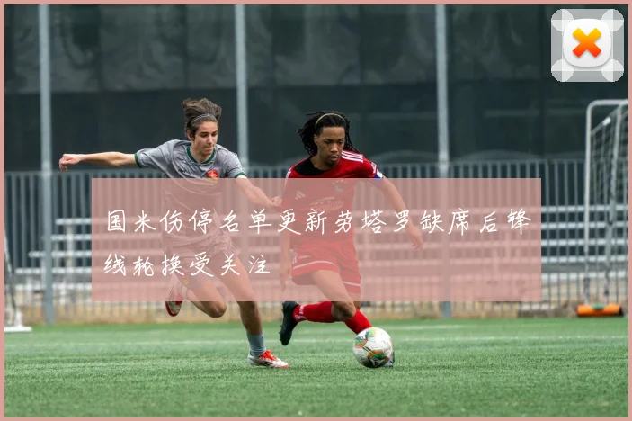 国米伤停名单更新劳塔罗缺席后锋线轮换受关注