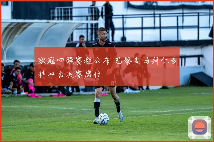 欧冠四强赛程公布 巴黎皇马拜仁多特冲击决赛席位