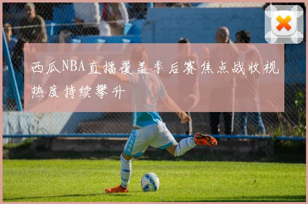 西瓜NBA直播覆盖季后赛焦点战收视热度持续攀升