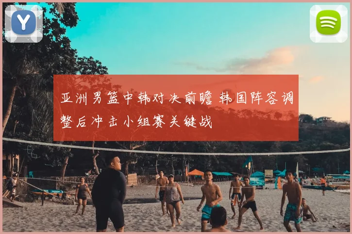 亚洲男篮中韩对决前瞻 韩国阵容调整后冲击小组赛关键战