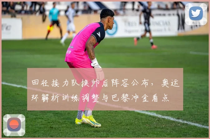 田径接力队换帅后阵容公布，奥运环解析训练调整与巴黎冲金看点