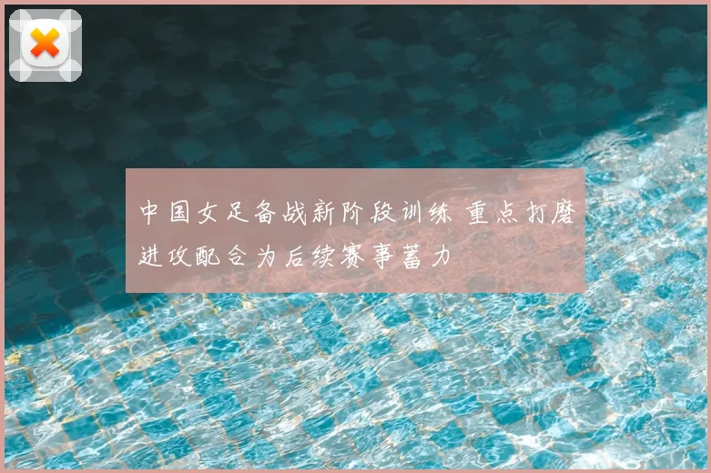 中国女足备战新阶段训练 重点打磨进攻配合为后续赛事蓄力