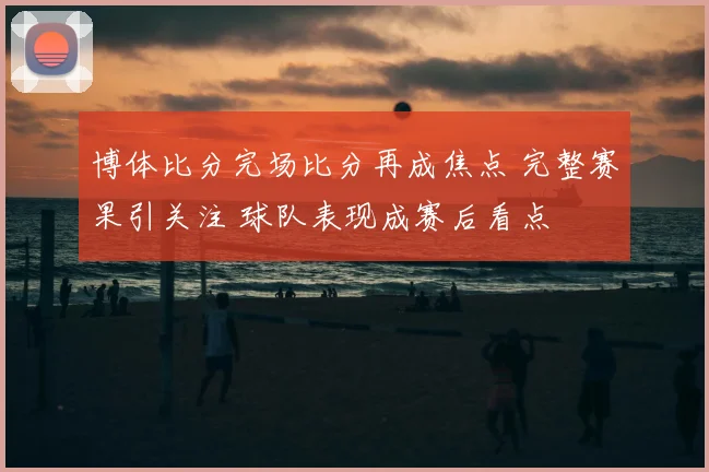 博体比分完场比分再成焦点 完整赛果引关注 球队表现成赛后看点