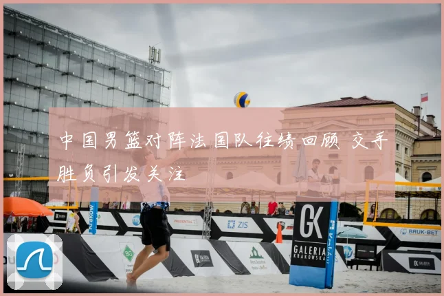 中国男篮对阵法国队往绩回顾 交手胜负引发关注