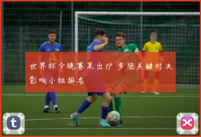 世界杯今晚赛果出炉 多场关键对决影响小组排名