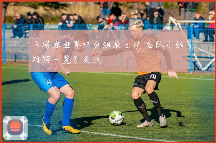 卡塔尔世界杯分组表出炉 各队小组对阵一览引关注