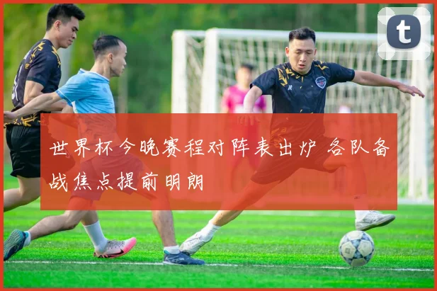 世界杯今晚赛程对阵表出炉 各队备战焦点提前明朗