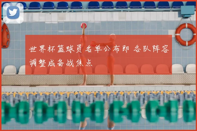 世界杯篮球员名单公布即 各队阵容调整成备战焦点