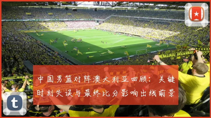 中国男篮对阵澳大利亚回顾:关键时刻失误与最终比分影响出线前景