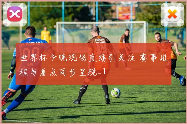 世界杯今晚现场直播引关注 赛事进程与看点同步呈现_1