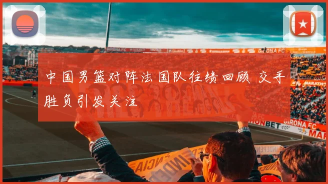 中国男篮对阵法国队往绩回顾 交手胜负引发关注