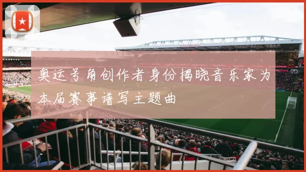 奥运号角创作者身份揭晓音乐家为本届赛事谱写主题曲